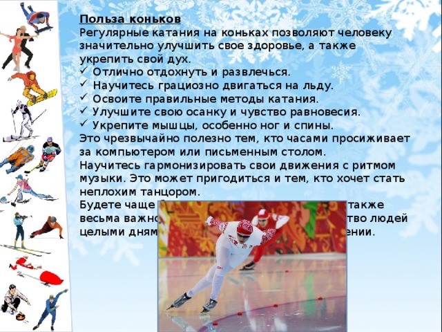 Польза коньков Регулярные катания на коньках позволяют человеку значительно улучшить свое здоровье, а также укрепить свой дух. Отлично отдохнуть и развлечься. Научитесь грациозно двигаться на льду. Освоите правильные методы катания. Улучшите свою осанку и чувство равновесия. Укрепите мышцы, особенно ног и спины. Это чрезвычайно полезно тем, кто часами просиживает за компьютером или письменным столом. Научитесь гармонизировать свои движения с ритмом музыки. Это может пригодиться и тем, кто хочет стать неплохим танцором. Будете чаще бывать на свежем воздухе. Это также весьма важно в наше время, когда большинство людей целыми днями находится в закрытом помещении. 