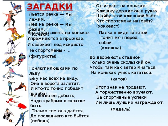 ЗАГАДКИ Он играет на коньках. Клюшку держит он в руках. Шайбу этой клюшкой бьёт. Кто спортсмена назовёт? (хоккеист)   Льется речка — мы лежим,  Лед на речке — мы бежим.  (Коньки) Палка в виде запятой  Гонит мяч перед собой. Вот спортсмены на коньках  (клюшка) Упражняются в прыжках. И сверкает лед искристо.  Те спортсмены - ...  (фигуристы) Во дворе есть стадион, Только очень скользкий он. Чтобы там как ветер мчаться,  На коньках учись кататься. Гоняют клюшками по льду Её у нас всех на виду.  Она в ворота залетит,  И кто-то точно победит. (шайба)  (каток) Этот знак не продают, А торжественно вручают.  За спортивные успехи Им лишь лучших награждают. Не легко её добыть, Надо храбрым в схватке быть.  Только тем она даётся, До последнего кто бьётся (победа)  (медаль)  