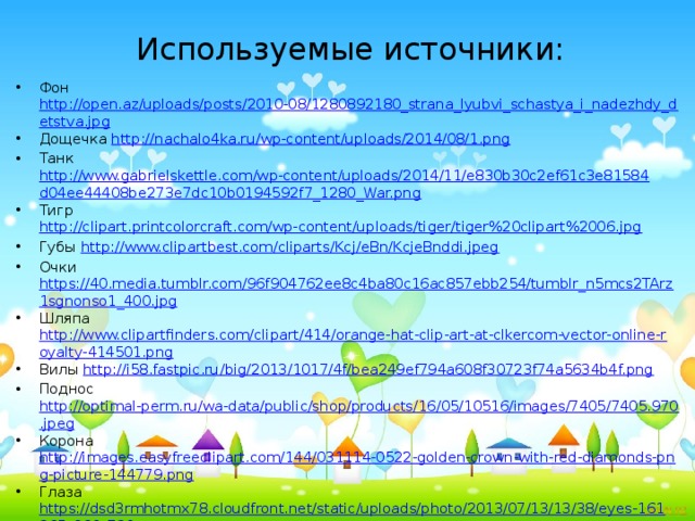 Используемые источники: Фон http://open.az/uploads/posts/2010-08/1280892180_strana_lyubvi_schastya_i_nadezhdy_detstva.jpg Дощечка http://nachalo4ka.ru/wp-content/uploads/2014/08/1.png Танк http://www.gabrielskettle.com/wp-content/uploads/2014/11/e830b30c2ef61c3e81584d04ee44408be273e7dc10b0194592f7_1280_War.png Тигр http://clipart.printcolorcraft.com/wp-content/uploads/tiger/tiger%20clipart%2006.jpg Губы http://www.clipartbest.com/cliparts/Kcj/eBn/KcjeBnddi.jpeg Очки https://40.media.tumblr.com/96f904762ee8c4ba80c16ac857ebb254/tumblr_n5mcs2TArz1sgnonso1_400.jpg Шляпа http://www.clipartfinders.com/clipart/414/orange-hat-clip-art-at-clkercom-vector-online-royalty-414501.png Вилы http://i58.fastpic.ru/big/2013/1017/4f/bea249ef794a608f30723f74a5634b4f.png Поднос http://optimal-perm.ru/wa-data/public/shop/products/16/05/10516/images/7405/7405.970.jpeg Корона http://images.easyfreeclipart.com/144/031114-0522-golden-crown-with-red-diamonds-png-picture-144779.png Глаза https://dsd3rmhotmx78.cloudfront.net/static/uploads/photo/2013/07/13/13/38/eyes-161265_960_720.png Заяц http://pleikacti.ru/images/109820336___13_.png Белка http://img0.liveinternet.ru/images/attach/c/10/111/258/111258188____7_R.png Ёжик http://iq-club.com.ua/wp-content/uploads/2015/11/117120618________0005__16_.png  