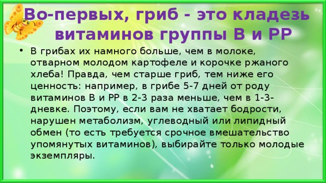 Во-первых, гриб - это кладезь витаминов группы В и РР   В грибах их намного больше, чем в молоке, отварном молодом картофеле и корочке ржаного хлеба! Правда, чем старше гриб, тем ниже его ценность: например, в грибе 5-7 дней от роду витаминов В и РР в 2-3 раза меньше, чем в 1-3-дневке. Поэтому, если вам не хватает бодрости, нарушен метаболизм, углеводный или липидный обмен (то есть требуется срочное вмешательство упомянутых витаминов), выбирайте только молодые экземпляры.  