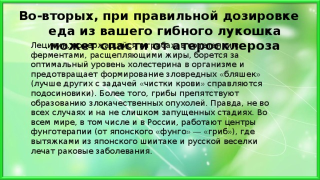 Во-вторых, при правильной дозировке еда из вашего гибного лукошка может спасти от атеросклероза   Лецитин, содержащийся в грибах, в сочетании с ферментами, расщепляющими жиры, борется за оптимальный уровень холестерина в организме и предотвращает формирование зловредных « бляшек » (лучше других с задачей « чистки крови » справляются подосиновики). Более того, грибы препятствуют образованию злокачественных опухолей. Правда, не во всех случаях и на не слишком запущенных стадиях. Во всем мире, в том числе и в России, работают центры фунготерапии (от японского « фунго »  —  « гриб » ), где вытяжками из японского шиитаке и русской веселки лечат раковые заболевания. 