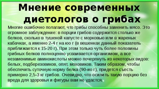 Мнение современных диетологов о грибах   Многие ошибочно полагают, что грибы способны заменить мясо. Это огромное заблуждение: в порции грибов содержится столько же белков, сколько в тушеной капусте с морковью или в жареных кабачках, а именно 2-4 г на юо г (в вешенках данный показатель приближается к 15-20 г). При этом только чуть более половины грибных белков полноценно усваивается организмом, а все незаменимые аминокислоты можно почерпнуть из некоторых видов: белых, подберезовиков, опят, моховиков. Таким образом, чтобы обеспечить суточную норму белка (90-ио г), придется съесть примерно 2,5-3 кг грибов. Очевидно, что осилить такую порцию без вреда для здоровья и фигуры вам не удастся. 