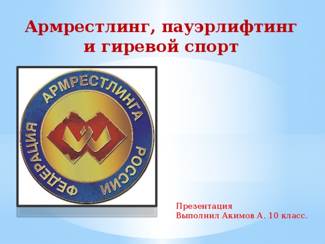 Армрестлинг, пауэрлифтинг и гиревой спорт Презентация Выполнил Акимов А. 10 класс. 