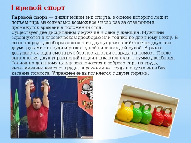 Гиревой спорт Гиревой спорт  — циклический вид спорта, в основе которого лежит подъём гирь максимально возможное число раз за отведённый промежуток времени в положении стоя. Существует две дисциплины у мужчин и одна у женщин. Мужчины соревнуются в классическом двоеборье или толчке по длинному циклу. В свою очередь двоеборье состоит из двух упражнений: толчок двух гирь двумя руками от груди и рывок одной гири каждой рукой. В рывке допускается одна смена рук без постановки снаряда на помост. После выполнения двух упражнений подсчитываются очки в сумме двоеборья. Толчок по длинному циклу заключается в забросе гирь на грудь, выталкивании вверх от груди, опускании на грудь и спуске вниз без касания помоста. Упражнение выполняется с двумя гирями. 