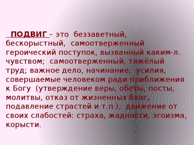 ПОДВИГ – это беззаветный, бескорыстный, самоотверженный героический поступок, вызванный каким-л. чувством; самоотверженный, тяжёлый труд; важное дело, начинание, усилия, совершаемые человеком ради приближения к Богу (утверждение веры, обеты, посты, молитвы, отказ от жизненных благ, подавление страстей и т.п.), движение от своих слабостей: страха, жадности, эгоизма, корысти .