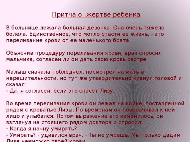 Притча о жертве ребёнка В больнице лежала больная девочка. Она очень тяжело болела. Единственное, что могло спасти ее жизнь, - это переливание крови от ее маленького брата.    Объяснив процедуру переливания крови, врач спросил мальчика, согласен ли он дать свою кровь сестре.    Малыш сначала побледнел, посмотрел на мать в нерешительности, но тут же утвердительно кивнул головой и сказал:   - Да, я согласен, если это спасет Лизу.    Во время переливания крови он лежал на койке, поставленной рядом с кроватью Лизы. По временам он поворачивал к ней лицо и улыбался. Потом выражение его изменилось, он взглянул на стоящего рядом доктора и спросил:   - Когда я начну умирать?   - Умирать? - удивился врач. - Ты не умрешь. Мы только дадим Лизе немножко твоей крови. 