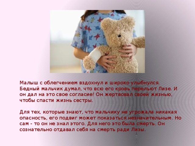 Малыш с облегчением вздохнул и широко улыбнулся.   Бедный мальчик думал, что всю его кровь перельют Лизе. И он дал на это свое согласие! Он жертвовал своей жизнью, чтобы спасти жизнь сестры.    Для тех, которые знают, что мальчику не угрожала никакая опасность, его подвиг может показаться незначительным. Но сам - то он не знал этого. Для него это была смерть. Он сознательно отдавал себя на смерть ради Лизы . 