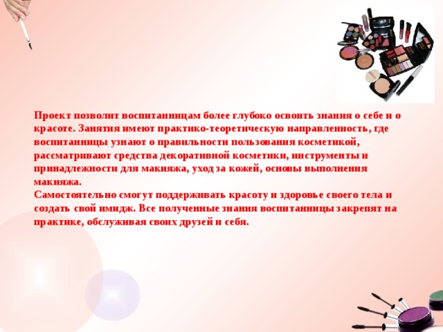 Проект позволит воспитанницам более глубоко освоить знания о себе и о красоте. Занятия имеют практико-теоретическую направленность, где воспитанницы узнают о правильности пользования косметикой, рассматривают средства декоративной косметики, инструменты и принадлежности для макияжа, уход за кожей, основы выполнения макияжа. Самостоятельно смогут поддерживать красоту и здоровье своего тела и создать свой имидж. Все полученные знания воспитанницы закрепят на практике, обслуживая своих друзей и себя. 
