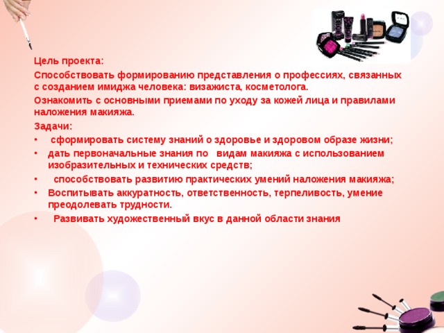 Цель проекта: Способствовать формированию представления о профессиях, связанных с созданием имиджа человека: визажиста, косметолога. Ознакомить с основными приемами по уходу за кожей лица и правилами наложения макияжа.   Задачи:  сформировать систему знаний о здоровье и здоровом образе жизни; дать первоначальные знания по   видам макияжа с использованием изобразительных и технических средств;  способствовать развитию практических умений наложения макияжа; Воспитывать аккуратность, ответственность, терпеливость, умение преодолевать трудности.   Развивать художественный вкус в данной области знания 