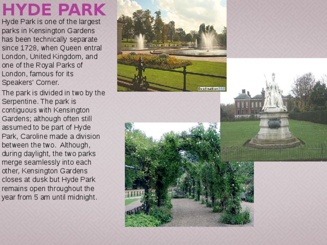 Hyde Park Hyde Park is one of the largest parks in Kensington Gardens has been technically separate since 1728, when Queen entral London, United Kingdom, and one of the Royal Parks of London, famous for its Speakers' Corner. The park is divided in two by the Serpentine. The park is contiguous with Kensington Gardens; although often still assumed to be part of Hyde Park, Caroline made a division between the two. Although, during daylight, the two parks merge seamlessly into each other, Kensington Gardens closes at dusk but Hyde Park remains open throughout the year from 5 am until midnight. 