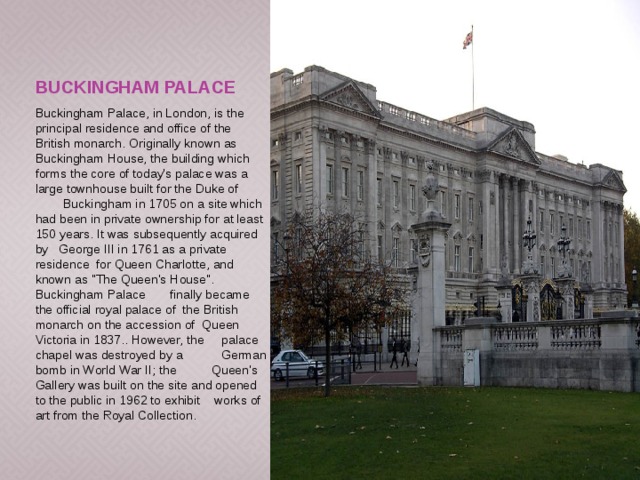 Buckingham Palace Buckingham Palace, in London, is the principal residence and office of the British monarch. Originally known as Buckingham House, the building which forms the core of today's palace was a large townhouse built for the Duke of Buckingham in 1705 on a site which had been in private ownership for at least 150 years. It was subsequently acquired by George III in 1761 as a private residence for Queen Charlotte, and known as 