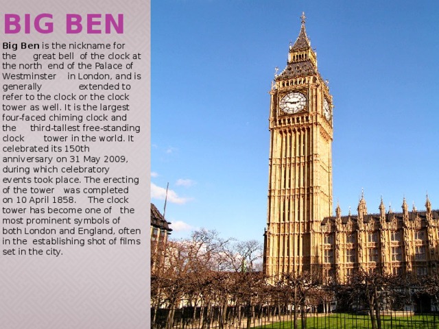 Big Ben Big Ben is the nickname for the great bell of the clock at the north end of the Palace of Westminster in London, and is generally extended to refer to the clock or the clock tower as well. It is the largest four-faced chiming clock and the third-tallest free-standing clock tower in the world. It celebrated its 150th anniversary on 31 May 2009, during which celebratory events took place. The erecting of the tower was completed on 10 April 1858. The clock tower has become one of the most prominent symbols of both London and England, often in the establishing shot of films set in the city. 