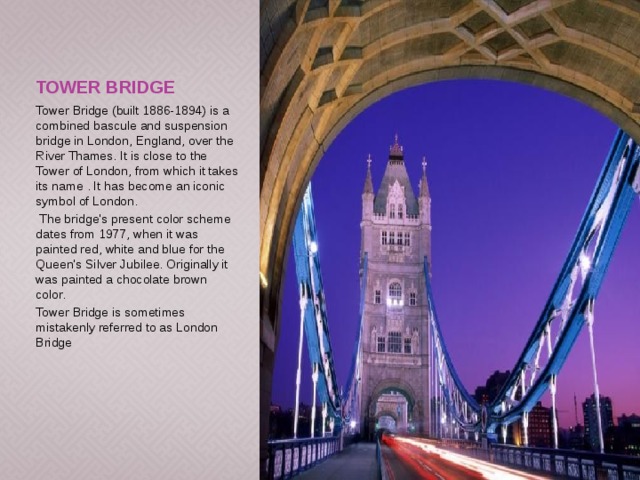 Tower Bridge Tower Bridge (built 1886-1894) is a combined bascule and suspension bridge in London, England, over the River Thames. It is close to the Tower of London, from which it takes its name . It has become an iconic symbol of London.  The bridge's present color scheme dates from 1977, when it was painted red, white and blue for the Queen's Silver Jubilee. Originally it was painted a chocolate brown color. Tower Bridge is sometimes mistakenly referred to as London Bridge 