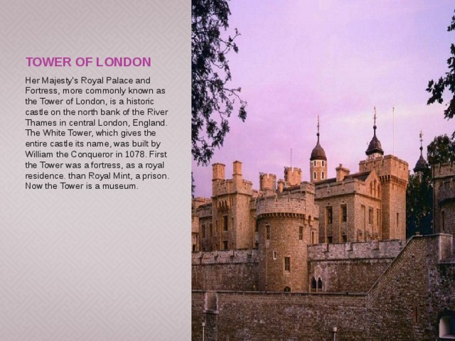 Tower of London Her Majesty's Royal Palace and Fortress, more commonly known as the Tower of London, is a historic castle on the north bank of the River Thames in central London, England. The White Tower, which gives the entire castle its name, was built by William the Conqueror in 1078. First the Tower was a fortress, as a royal residence. than Royal Mint, a prison. Now the Tower is a museum. 