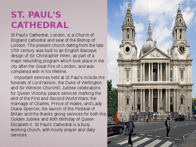 St. Paul's Cathedral St Paul's Cathedral, London, is a Church of England cathedral and seat of the Bishop of London. The present church dating from the late 17th century was built to an English Baroque design of Sir Christopher Wren, as part of a major rebuilding program which took place in the city after the Great Fire of London, and was completed with in his lifetime.  Important services held at St Paul's include the funerals of Lord Nelson, the Duke of Wellington and Sir Winston Churchill; Jubilee celebrations for Queen Victoria; peace services marking the end of the First and Second World Wars; the marriage of Charles, Prince of Wales, and Lady Diana Spencer, the launch of the Festival of Britain and the thanks giving services for both the Golden Jubilee and 80th Birthday of Queen Elizabeth II. St Paul's Cathedral is a busy working church, with hourly prayer and daily services. 