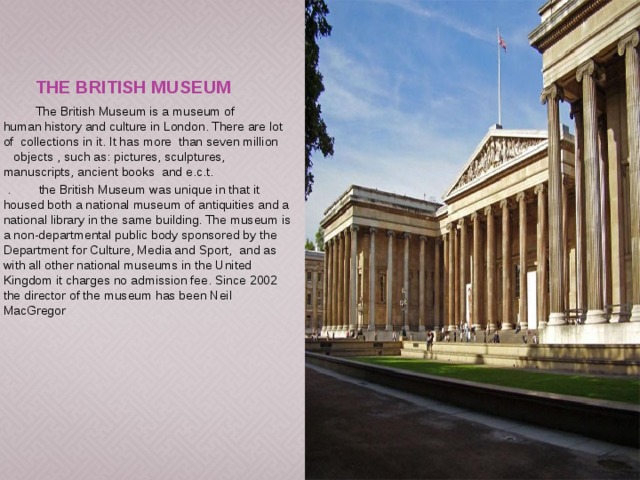 The British Museum  The British Museum is a museum of human history and culture in London. There are lot of collections in it. It has more than seven million objects , such as: pictures, sculptures, manuscripts, ancient books and e.c.t.  .  the British Museum was unique in that it housed both a national museum of antiquities and a national library in the same building. The museum is a non-departmental public body sponsored by the Department for Culture, Media and Sport, and as with all other national museums in the United Kingdom it charges no admission fee. Since 2002 the director of the museum has been Neil MacGregor 
