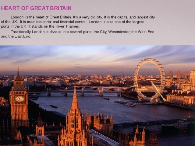 HEART OF Great Britain  London is the heart of Great Britain. It’s a very old city. It is the capital and largest city of the UK. It is main industrial and financial centre. London is also one of the largest ports in the UK. It stands on the River Thames.  Traditionally London is divided into several parts: the City, Westminster, the West End and the East End. 
