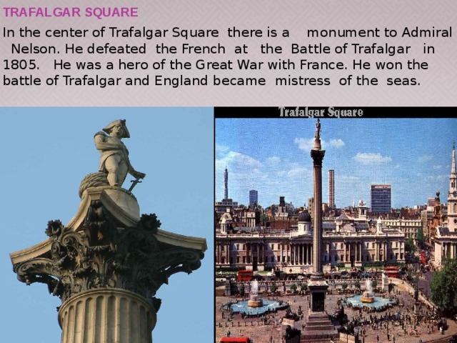 Trafalgar Square In the center of Trafalgar Square there is a monument to Admiral Nelson. He defeated the French at the Battle of Trafalgar in 1805. He was a hero of the Great War with France. He won the battle of Trafalgar and England became mistress of the seas. 