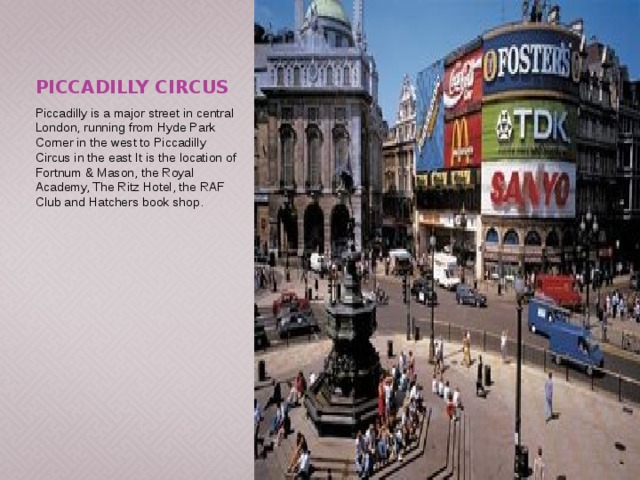 Piccadilly Circus Piccadilly is a major street in central London, running from Hyde Park Corner in the west to Piccadilly Circus in the east It is the location of Fortnum & Mason, the Royal Academy, The Ritz Hotel, the RAF Club and Hatchers book shop. 