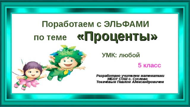 Поработаем с ЭЛЬФАМИ  по теме «Проценты» УМК: любой 5 класс Разработано учителем математики  МБОУ СОШ с. Суслово Токачёвым Павлом Александровичем  