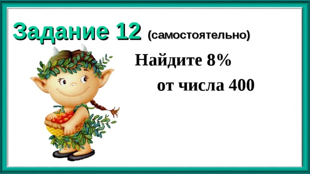 Задание 12 (самостоятельно)  Найдите 8%  от числа 400 
