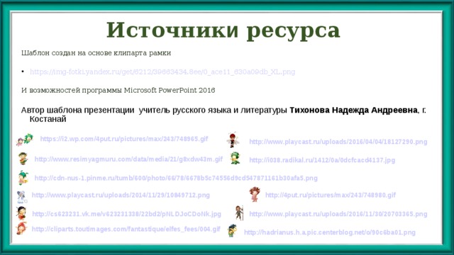 Источник и ресурса Шаблон создан на основе клипарта рамки https://img-fotki.yandex.ru/get/6212/39663434.8ee/0_ace11_630a09db_XL.png И возможностей программы Microsoft PowerPoint 2016 Автор шаблона презентации учитель русского языка и литературы Тихонова Надежда Андреевна , г. Костанай https://i2.wp.com/4put.ru/pictures/max/243/748965.gif http://www.playcast.ru/uploads/2016/04/04/18127290.png http://www.resimyagmuru.com/data/media/21/g8xdw43m.gif http://i038.radikal.ru/1412/0a/0dcfcacd4137.jpg http://cdn-nus-1.pinme.ru/tumb/600/photo/66/78/6678b5c74556d9cd547871161b30afa5.png http://www.playcast.ru/uploads/2014/11/29/10849712.png http://4put.ru/pictures/max/243/748980.gif http://www.playcast.ru/uploads/2016/11/30/20703365.png http://cs623231.vk.me/v623231338/22bd2/pNLDJoCDoNk.jpg http://cliparts.toutimages.com/fantastique/elfes_fees/004.gif http://hadrianus.h.a.pic.centerblog.net/o/90c6ba01.png  