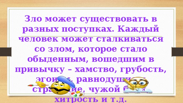 Зло может существовать в разных поступках. Каждый человек может сталкиваться со злом, которое стало обыденным, вошедшим в привычку – хамство, грубость, эгоизм, равнодушие и страдание, чужой боли, хитрость и т.д. 
