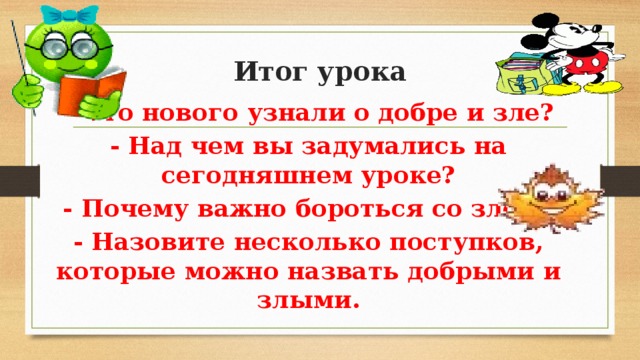 Итог урока   - Что нового узнали о добре и зле? - Над чем вы задумались на сегодняшнем уроке? - Почему важно бороться со злом? - Назовите несколько поступков, которые можно назвать добрыми и злыми. 