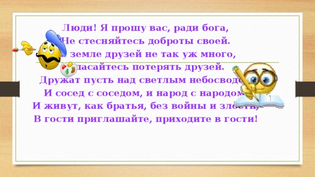 Люди! Я прошу вас, ради бога, Не стесняйтесь доброты своей. На земле друзей не так уж много, Опасайтесь потерять друзей. Дружат пусть над светлым небосводом И сосед с соседом, и народ с народом. И живут, как братья, без войны и злости, В гости приглашайте, приходите в гости! 