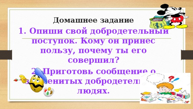 Домашнее задание 1. Опиши свой добродетельный поступок. Кому он принес пользу, почему ты его совершил? 2. Приготовь сообщение о знаменитых добродетельных людях. 