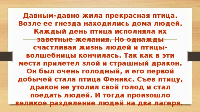 Давным-давно жила прекрасная птица. Возле ее гнезда находились дома людей. Каждый день птица исполняла их заветные желания. Но однажды счастливая жизнь людей и птицы-волшебницы кончилась. Так как в эти места прилетел злой и страшный дракон. Он был очень голодный, и его первой добычей стала птица Феникс. Съев птицу, дракон не утолил свой голод и стал поедать людей. И тогда произошло великое разделение людей на два лагеря. 