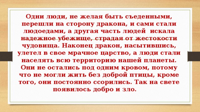 Одни люди, не желая быть съеденными, перешли на сторону дракона, и сами стали людоедами, а другая часть людей  искала надежное убежище, страдая от жестокости чудовища. Наконец дракон, насытившись, улетел в свое мрачное царство, а люди стали населять всю территорию нашей планеты. Они не остались под одним кровом, потому что не могли жить без доброй птицы, кроме того, они постоянно ссорились. Так на свете появилось добро и зло.     