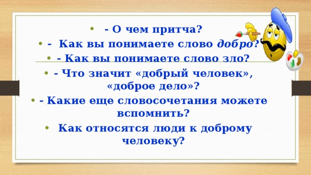 - О чем притча? - Как вы понимаете слово добро ? - Как вы понимаете слово зло? - Что значит «добрый человек», «доброе дело»? - Какие еще словосочетания можете вспомнить?  Как относятся люди к доброму человеку? 