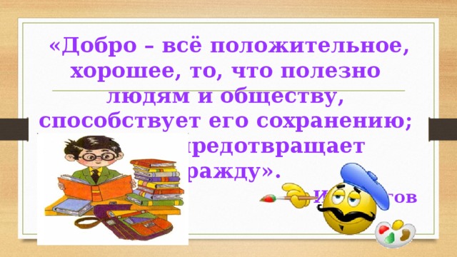  «Добро – всё положительное, хорошее, то, что полезно людям и обществу, способствует его сохранению; то, что предотвращает вражду». С. И. Ожегов 