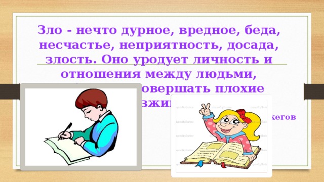 Зло - нечто дурное, вредное, беда, несчастье, неприятность, досада, злость. Оно уродует личность и отношения между людьми, побуждает совершать плохие поступки, разжигает вражду». С. И. Ожегов 