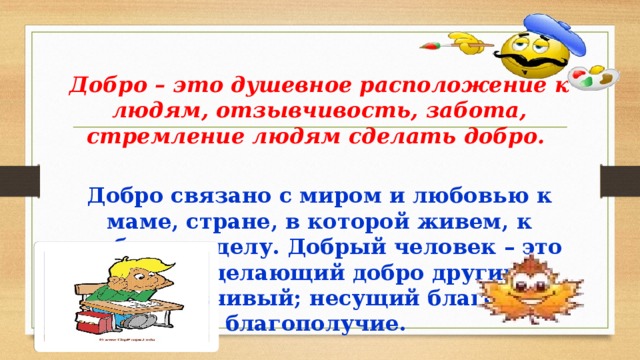  Добро – это душевное расположение к людям, отзывчивость, забота, стремление людям сделать добро.  Добро связано с миром и любовью к маме, стране, в которой живем, к любимому делу. Добрый человек – это значит, делающий добро другим, отзывчивый; несущий благо, благополучие. 