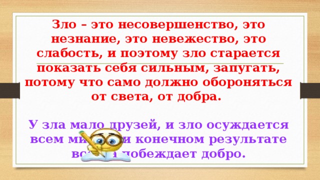 Зло – это несовершенство, это незнание, это невежество, это слабость, и поэтому зло старается показать себя сильным, запугать, потому что само должно обороняться от света, от добра. У зла мало друзей, и зло осуждается всем миром, и конечном результате всегда побеждает добро. 