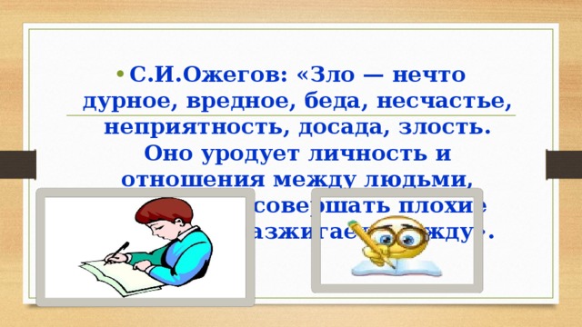 С.И.Ожегов: «Зло — нечто дурное, вредное, беда, несчастье, неприятность, досада, злость. Оно уродует личность и отношения между людьми, побуждает совершать плохие поступки, разжигает вражду». 