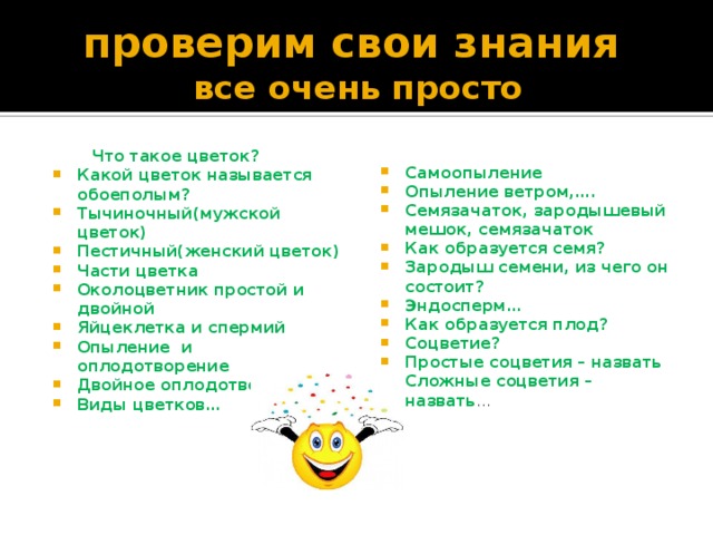 проверим свои знания  все очень просто  Что такое цветок? Самоопыление Опыление ветром,…. Семязачаток, зародышевый мешок, семязачаток Как образуется семя? Зародыш семени, из чего он состоит? Эндосперм… Как образуется плод? Соцветие? Простые соцветия – назвать Сложные соцветия – назвать … Какой цветок называется обоеполым? Тычиночный(мужской цветок) Пестичный(женский цветок) Части цветка Околоцветник простой и двойной Яйцеклетка и спермий Опыление и оплодотворение Двойное оплодотворение Виды цветков… 