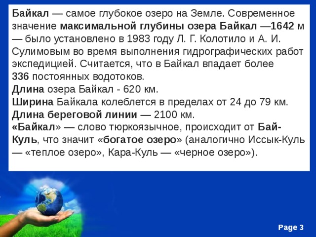 Байкал  — самое глубокое озеро на Земле. Современное значение  максимальной глубины озера Байкал  — 1642  м — было установлено в 1983 году Л. Г. Колотило и А. И. Сулимовым во время выполнения гидрографических работ экспедицией. Считается, что в Байкал впадает более 336  постоянных водотоков.  Длина  озера Байкал - 620 км.   Ширина  Байкала колеблется в пределах от 24 до 79 км.   Длина береговой линии  — 2100 км.  «Байкал » — слово тюркоязычное, происходит от  Бай-Куль , что значит « богатое озеро » (аналогично Иссык-Куль — «теплое озеро», Кара-Куль — «черное озеро»).  