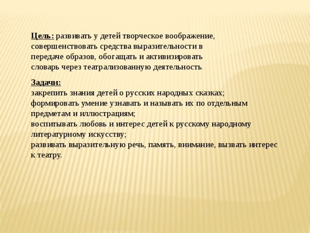 Цель:  развивать у детей творческое воображение, совершенствовать средства выразительности в передаче образов, обогащать и активизировать словарь через театрализованную деятельность . Задачи: закрепить знания детей о русских народных сказках; формировать умение узнавать и называть их по отдельным предметам и иллюстрациям; воспитывать любовь и интерес детей к русскому народному литературному искусству; развивать выразительную речь, память, внимание, вызвать интерес к театру. 