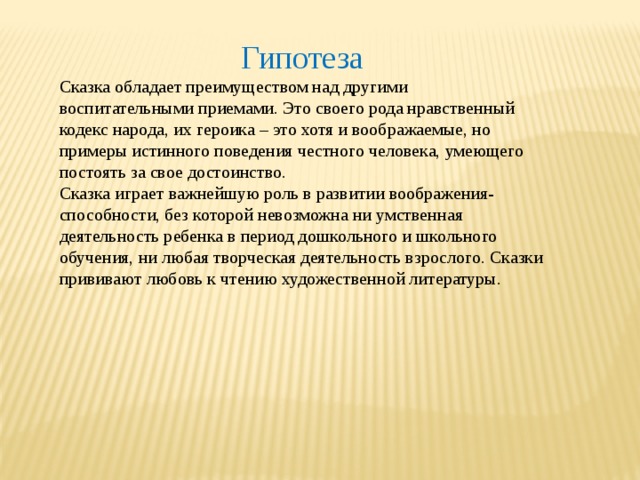 Гипотеза Сказка обладает преимуществом над другими воспитательными приемами. Это своего рода нравственный кодекс народа, их героика – это хотя и воображаемые, но примеры истинного поведения честного человека, умеющего постоять за свое достоинство. Сказка играет важнейшую роль в развитии воображения- способности, без которой невозможна ни умственная деятельность ребенка в период дошкольного и школьного обучения, ни любая творческая деятельность взрослого. Сказки прививают любовь к чтению художественной литературы. 