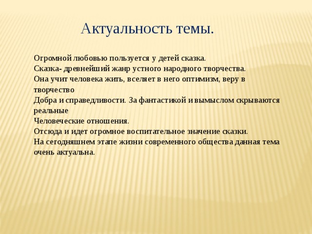Актуальность темы. Огромной любовью пользуется у детей сказка. Сказка- древнейший жанр устного народного творчества. Она учит человека жить, вселяет в него оптимизм, веру в творчество Добра и справедливости. За фантастикой и вымыслом скрываются реальные Человеческие отношения. Отсюда и идет огромное воспитательное значение сказки. На сегодняшнем этапе жизни современного общества данная тема очень актуальна. 