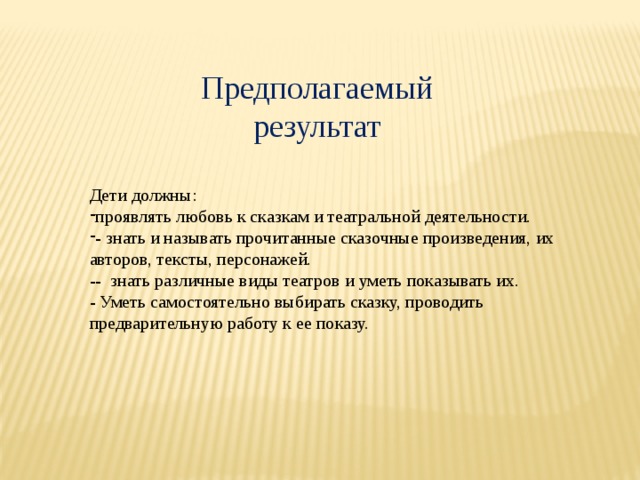 Предполагаемый результат Дети должны: проявлять любовь к сказкам и театральной деятельности. - знать и называть прочитанные сказочные произведения, их авторов, тексты, персонажей. -- знать различные виды театров и уметь показывать их. - Уметь самостоятельно выбирать сказку, проводить предварительную работу к ее показу. 