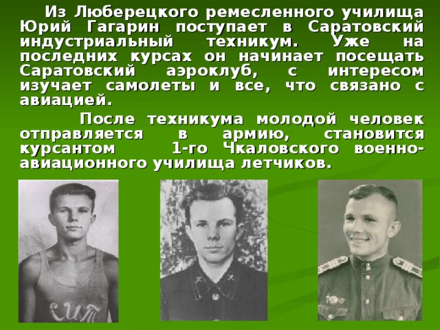  Из Люберецкого ремесленного училища Юрий Гагарин поступает в Саратовский индустриальный техникум. Уже на последних курсах он начинает посещать Саратовский аэроклуб, с интересом изучает самолеты и все, что связано с авиацией.  После техникума молодой человек отправляется в армию, становится курсантом  1-го Чкаловского военно-авиационного училища летчиков.  