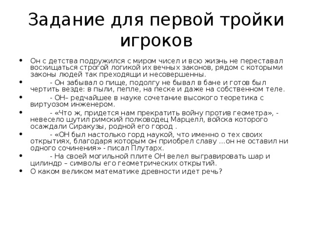 Задание для первой тройки игроков Он с детства подружился с миром чисел и всю жизнь не переставал восхищаться строгой логикой их вечных законов, рядом с которыми законы людей так преходящи и несовершенны.  - Он забывал о пище, подолгу не бывал в бане и готов был чертить везде: в пыли, пепле, на песке и даже на собственном теле.  - ОН– редчайшее в науке сочетание высокого теоретика с виртуозом инженером.  - «Что ж, придется нам прекратить войну против геометра», - невесело шутил римский полководец Марцелл, войска которого осаждали Сиракузы, родной его город .  - «ОН был настолько горд наукой, что именно о тех своих открытиях, благодаря которым он приобрел славу …он не оставил ни одного сочинения» - писал Плутарх.  - На своей могильной плите ОН велел выгравировать шар и цилиндр – символы его геометрических открытий. О каком великом математике древности идет речь? 