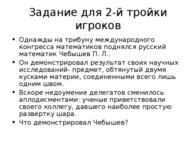 Задание для 2-й тройки игроков Однажды на трибуну международного конгресса математиков поднялся русский математик Чебышев П. Л.. Он демонстрировал результат своих научных исследований- предмет, обтянутый двумя кусками материи, соединенными всего лишь одним швом. Вскоре недоумение делегатов сменилось аплодисментами: ученые приветствовали своего коллегу, давшего наиболее простую развертку шара. Что демонстрировал Чебышев? 