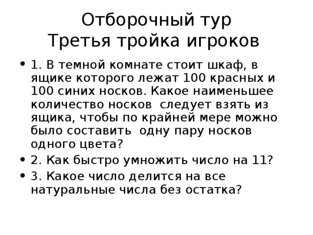 Отборочный тур  Третья тройка игроков 1. В темной комнате стоит шкаф, в ящике которого лежат 100 красных и 100 синих носков. Какое наименьшее количество носков следует взять из ящика, чтобы по крайней мере можно было составить одну пару носков одного цвета? 2. Как быстро умножить число на 11? 3. Какое число делится на все натуральные числа без остатка? 