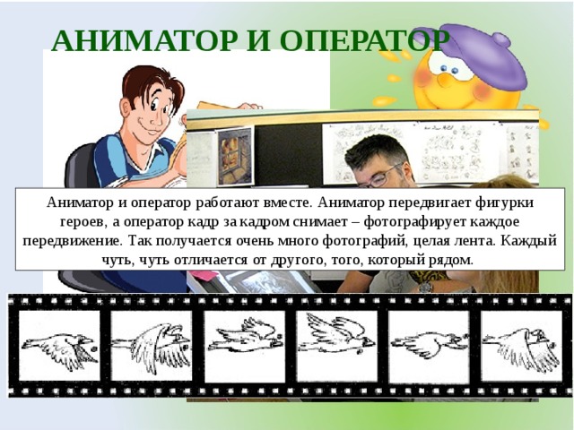 АНИМАТОР И ОПЕРАТОР Аниматор и оператор работают вместе. Аниматор передвигает фигурки героев, а оператор кадр за кадром снимает – фотографирует каждое передвижение. Так получается очень много фотографий, целая лента. Каждый чуть, чуть отличается от другого, того, который рядом. 