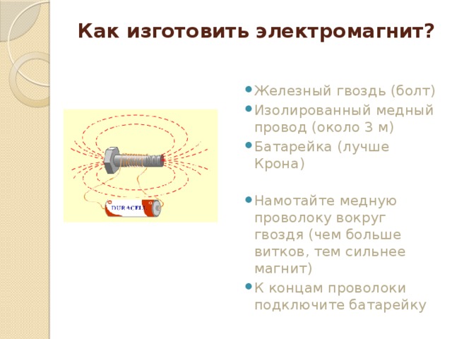 Как изготовить электромагнит? Железный гвоздь (болт) Изолированный медный провод (около 3 м) Батарейка (лучше Крона) Намотайте медную проволоку вокруг гвоздя (чем больше витков, тем сильнее магнит) К концам проволоки подключите батарейку 